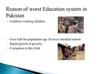 Reason of worst Education system in
Pakistan
 6 million working children.
 Over half the population age 10 never attended school.
 Rapid growth of poverty.
 Corruption in this field.
 