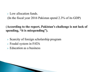  Low allocation funds.
(In the fiscal year 2016 Pakistan spend 2.3% of its GDP)
(According to the report, Pakistan’s challenge is not lack of
spending, “it is misspending”).
 Scarcity of foreign scholarship program
 Feudal system in FATA
 Education as a business
 