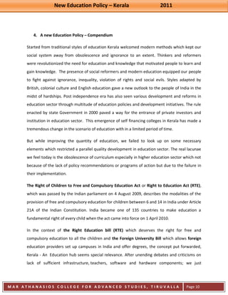 New Education Policy – Kerala 2011 
M A R A T H A N A S I O S C O L L E G E F O R A D V A N C E D S T U D I E S , T I R U V A L L A 
( M A C F A S T ) 
Page 10 
4. A new Education Policy – Compendium 
Started from traditional styles of education Kerala welcomed modern methods which kept our social system away from obsolescence and ignorance to an extent. Thinkers and reformers were revolutionized the need for education and knowledge that motivated people to learn and gain knowledge. The presence of social reformers and modern education equipped our people to fight against ignorance, inequality, violation of rights and social evils. Styles adapted by British, colonial culture and English education gave a new outlook to the people of India in the midst of hardships. Post independence era has also seen various development and reforms in education sector through multitude of education policies and development initiatives. The rule enacted by state Government in 2000 paved a way for the entrance of private investors and institution in education sector. This emergence of self financing colleges in Kerala has made a tremendous change in the scenario of education with in a limited period of time. But while improving the quantity of education, we failed to look up on some necessary elements which restricted a parallel quality development in education sector. The real lacunae we feel today is the obsolescence of curriculum especially in higher education sector which not because of the lack of policy recommendations or programs of action but due to the failure in their implementation. The Right of Children to Free and Compulsory Education Act or Right to Education Act (RTE), which was passed by the Indian parliament on 4 August 2009, describes the modalities of the provision of free and compulsory education for children between 6 and 14 in India under Article 21A of the Indian Constitution. India became one of 135 countries to make education a fundamental right of every child when the act came into force on 1 April 2010. 
In the context of the Right Education bill (RTE) which deserves the right for free and compulsory education to all the children and the Foreign University Bill which allows foreign education providers set up campuses in India and offer degrees, the concept put forwarded, Kerala - An Education hub seems special relevance. After unending debates and criticisms on lack of sufficient infrastructure, teachers, software and hardware components; we just  