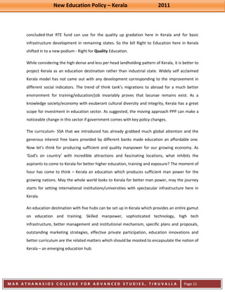 New Education Policy – Kerala 2011 
M A R A T H A N A S I O S C O L L E G E F O R A D V A N C E D S T U D I E S , T I R U V A L L A 
( M A C F A S T ) 
Page 11 
concluded that RTE fund can use for the quality up gradation here in Kerala and for basic infrastructure development in remaining states. So the bill Right to Education here in Kerala shifted in to a new podium - Right for Quality Education. While considering the high dense and less per head landholding pattern of Kerala, it is better to project Kerala as an education destination rather than industrial state. Widely self acclaimed Kerala model has not came out with any development corresponding to the improvement in different social indicators. The trend of think tank’s migrations to abroad for a much better environment for training/education/job invariably proves that lacunae remains exist. As a knowledge society/economy with exuberant cultural diversity and integrity, Kerala has a great scope for investment in education sector. As suggested, the moving approach PPP can make a noticeable change in this sector if government comes with key policy changes. The curriculum- SSA that we introduced has already grabbed much global attention and the generous interest free loans provided by different banks made education an affordable one. Now let’s think for producing sufficient and quality manpower for our growing economy. As ‘God’s on country’ with incredible attractions and fascinating locations, what inhibits the aspirants to come to Kerala for better higher education, training and exposure? The moment of hour has come to think – Kerala an education which produces sufficient man power for the growing nations. May the whole world looks to Kerala for better man power, may the journey starts for setting international institutions/universities with spectacular infrastructure here in Kerala. An education destination with five hubs can be set up in Kerala which provides an entire gamut on education and training. Skilled manpower, sophisticated technology, high tech infrastructure, better management and institutional mechanism, specific plans and proposals, outstanding marketing strategies, effective private participation, education innovations and better curriculum are the related matters which should be mooted to encapsulate the notion of Kerala – an emerging education hub. 
 