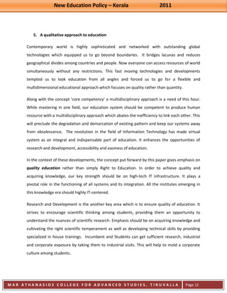 New Education Policy – Kerala 2011 
M A R A T H A N A S I O S C O L L E G E F O R A D V A N C E D S T U D I E S , T I R U V A L L A 
( M A C F A S T ) 
Page 12 
5. A qualitative approach to education 
Contemporary world is highly sophisticated and networked with outstanding global technologies which equipped us to go beyond boundaries. It bridges lacunas and reduces geographical divides among countries and people. Now everyone can access resources of world simultaneously without any restrictions. This fast moving technologies and developments tempted us to look education from all angles and forced us to go for a flexible and multidimensional educational approach which focuses on quality rather than quantity. Along with the concept ‘core competency’ a multidisciplinary approach is a need of this hour. While mastering in one field, our education system should be competent to produce human resource with a multidisciplinary approach which abates the inefficiency to link each other. This will preclude the degradation and demarcation of existing pattern and keep our systems away from obsolescence. The revolution in the field of Information Technology has made virtual system as an integral and indispensable part of education. It enhances the opportunities of research and development, accessibility and easiness of education. In the context of these developments, the concept put forward by this paper gives emphasis on quality education rather than simply Right to Education. In order to achieve quality and acquiring knowledge, our key strength should be on high-tech IT infrastructure. It plays a pivotal role in the functioning of all systems and its integration. All the institutes emerging in this knowledge era should highly IT-centered. Research and Development is the another key area which is to ensure quality of education. It strives to encourage scientific thinking among students, providing them an opportunity to understand the nuances of scientific research. Emphasis should be on acquiring knowledge and cultivating the right scientific temperament as well as developing technical skills by providing specialized in house trainings. Incumbent and Students can get sufficient research, industrial and corporate exposure by taking them to industrial visits. This will help to mold a corporate culture among students.  