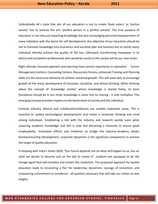 New Education Policy – Kerala 2011 
M A R A T H A N A S I O S C O L L E G E F O R A D V A N C E D S T U D I E S , T I R U V A L L A 
( M A C F A S T ) 
Page 13 
Undoubtedly let’s state that aim of our education is not to create ‘book eaters’ or ‘techno savvies’ but to achieve the aim ‘perfect person in a perfect society’. The true purpose of education is not only just imparting knowledge but also encouraging personal empowerment of every individual with the desire for self development. Key objective of our education should be not to translate knowledge into economics and lucrative jobs and business but to satisfy every individual thereby achieve the quality of life too. Ultimately transforming manpower in to ethical and competent professionals who would be assets to the society will be our new vision. Right attitude, focused approach and planning have utmost importance in education. Career Management Centers, Counseling Centers, Discussions forums, enhanced Training and Planning table are the necessary elements to achieve sustained growth. This will pave way to encourage growth of the mind, development of character, discipline, and ethical thinking. While thinking about the concept of ‘knowledge society’ where knowledge is shared freely, its basic foundation should be in our mind; knowledge is never lost on sharing - it only multiplies. This emerging concept provides impetus to the betterment of society and the individual. Institute Industry alliance and collaboration/alliances are another important areas. This is essential to update technological developments and create a corporate thinking and mind among individuals. Establishing a link with the industry and research worlds even while acquiring academic knowledge and skill is now fast becoming a necessity to ensure good employability. Innovative efforts and initiatives to bridge the Industry-Academy divide, Entrepreneurship Development, corporate dynamism is the significant components to achieve the target of quality education. 
In keeping with India’s Vision 2020, “Our future depends not on what will happen to us, but on what we decide to become and on the will to create it”, students are equipped to be the change agent that will revitalize and sustain this revolution. This proposed approach for quality education leads to inculcating a flair for leadership, dynamism, courage of conviction, and unwavering commitment to excellence - all qualities necessary that will take our nation to new heights.  