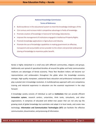 New Education Policy – Kerala 2011 
M A R A T H A N A S I O S C O L L E G E F O R A D V A N C E D S T U D I E S , T I R U V A L L A 
( M A C F A S T ) 
Page 15 
National Knowledge Commission Terms of Reference Build excellence in the educational system to meet the knowledge challenges of the 21st century and increase India’s competitive advantage in fields of knowledge. Promote creation of knowledge in Science & Technology laboratories. Improve the management of institutions engaged in Intellectual Property Rights. Promote knowledge applications in Agriculture and Industry. Promote the use of knowledge capabilities in making government an effective, 
transparent and accountable service provider to the citizen and promote widespread sharing of knowledge to maximize public benefit. Kerala is highly networked in a small area with different communities, religions and groups. Additionally vast spread of specialized Keralites all around the globe and lively communication mediums are advantages of Kerala economy. These Non Resident Indians will become our representatives and ambassadors throughout the globe when the knowledge economy emerges. High quality manpower, substantial basic education and professional institutions will play a pivotal role in knowledge revolution. A multidisciplinary approach with core competency training and industrial experience in education are the essential requirement in the step forward. 
A knowledge society consists of individual as well as institutions that can provide efficient innovation system, research centers, universities, think tanks, consultants, and other organizations. It comprises of educated and skilled man power that can not only tap the growing stock of global knowledge but assimilate and adapt it to local needs, and create new technology. Information and Communication Technologies (ICT) can facilitate the effective communication, dissemination, and processing of information.  