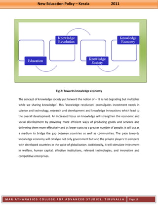 New Education Policy – Kerala 2011 
M A R A T H A N A S I O S C O L L E G E F O R A D V A N C E D S T U D I E S , T I R U V A L L A 
( M A C F A S T ) 
Page 16 
Fig 2: Towards knowledge economy The concept of knowledge society put forward the notion of – ‘it is not degrading but multiplies while we sharing knowledge’. This 'knowledge revolution' promulgates investment needs in science and technology, research and development and knowledge innovations which lead to the overall development. An increased focus on knowledge will strengthen the economic and social development by providing more efficient ways of producing goods and services and delivering them more effectively and at lower costs to a greater number of people. It will act as a medium to bridge the gap between countries as well as communities. The pace towards knowledge economy will catalyze not only government but also the private players to compete with developed countries in the wake of globalization. Additionally, it will stimulate investment in welfare, human capital, effective institutions, relevant technologies, and innovative and competitive enterprises.  