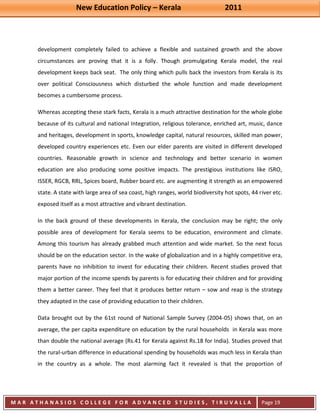 New Education Policy – Kerala 2011 
M A R A T H A N A S I O S C O L L E G E F O R A D V A N C E D S T U D I E S , T I R U V A L L A 
( M A C F A S T ) 
Page 19 
development completely failed to achieve a flexible and sustained growth and the above circumstances are proving that it is a folly. Though promulgating Kerala model, the real development keeps back seat. The only thing which pulls back the investors from Kerala is its over political Consciousness which disturbed the whole function and made development becomes a cumbersome process. Whereas accepting these stark facts, Kerala is a much attractive destination for the whole globe because of its cultural and national Integration, religious tolerance, enriched art, music, dance and heritages, development in sports, knowledge capital, natural resources, skilled man power, developed country experiences etc. Even our elder parents are visited in different developed countries. Reasonable growth in science and technology and better scenario in women education are also producing some positive impacts. The prestigious institutions like ISRO, ISSER, RGCB, RRL, Spices board, Rubber board etc. are augmenting it strength as an empowered state. A state with large area of sea coast, high ranges, world biodiversity hot spots, 44 river etc. exposed itself as a most attractive and vibrant destination. In the back ground of these developments in Kerala, the conclusion may be right; the only possible area of development for Kerala seems to be education, environment and climate. Among this tourism has already grabbed much attention and wide market. So the next focus should be on the education sector. In the wake of globalization and in a highly competitive era, parents have no inhibition to invest for educating their children. Recent studies proved that major portion of the income spends by parents is for educating their children and for providing them a better career. They feel that it produces better return – sow and reap is the strategy they adapted in the case of providing education to their children. 
Data brought out by the 61st round of National Sample Survey (2004-05) shows that, on an average, the per capita expenditure on education by the rural households in Kerala was more than double the national average (Rs.41 for Kerala against Rs.18 for India). Studies proved that the rural-urban difference in educational spending by households was much less in Kerala than in the country as a whole. The most alarming fact it revealed is that the proportion of  