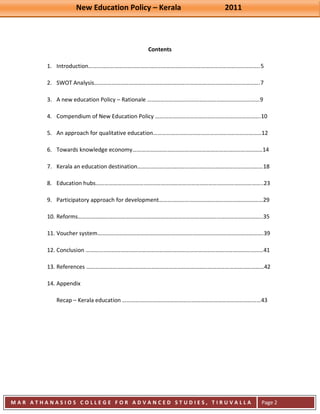 New Education Policy – Kerala 2011 
M A R A T H A N A S I O S C O L L E G E F O R A D V A N C E D S T U D I E S , T I R U V A L L A 
( M A C F A S T ) 
Page 2 
Contents 
1. Introduction………………………………………………………………………………………………………..5 
2. SWOT Analysis…………………………………………………………………………………………………….7 
3. A new education Policy – Rationale ……………………………………………………………………9 
4. Compendium of New Education Policy ……………………………………………………………….10 
5. An approach for qualitative education…………………………………………………………………12 
6. Towards knowledge economy………………………………………………………………………………14 
7. Kerala an education destination……………………………………………………………………………18 
8. Education hubs……………………………………………………………………………………………………..23 
9. Participatory approach for development………………………………………………………………29 
10. Reforms………………………………………………………………………………………………………………..35 
11. Voucher system…………………………………………………………………………………………………….39 
12. Conclusion ……………………………………………………………………………………………………………41 
13. References ……………………………………………………………………………………………………………42 
14. Appendix 
Recap – Kerala education ……………………………………………………………………………………43 
 