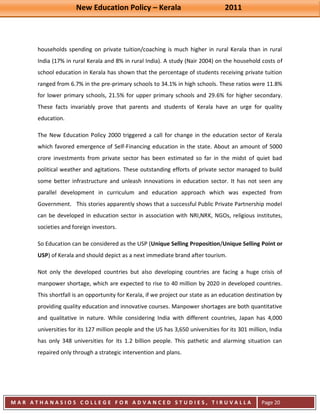 New Education Policy – Kerala 2011 
M A R A T H A N A S I O S C O L L E G E F O R A D V A N C E D S T U D I E S , T I R U V A L L A 
( M A C F A S T ) 
Page 20 
households spending on private tuition/coaching is much higher in rural Kerala than in rural India (17% in rural Kerala and 8% in rural India). A study (Nair 2004) on the household costs of school education in Kerala has shown that the percentage of students receiving private tuition ranged from 6.7% in the pre-primary schools to 34.1% in high schools. These ratios were 11.8% for lower primary schools, 21.5% for upper primary schools and 29.6% for higher secondary. These facts invariably prove that parents and students of Kerala have an urge for quality education. The New Education Policy 2000 triggered a call for change in the education sector of Kerala which favored emergence of Self-Financing education in the state. About an amount of 5000 crore investments from private sector has been estimated so far in the midst of quiet bad political weather and agitations. These outstanding efforts of private sector managed to build some better infrastructure and unleash innovations in education sector. It has not seen any parallel development in curriculum and education approach which was expected from Government. This stories apparently shows that a successful Public Private Partnership model can be developed in education sector in association with NRI,NRK, NGOs, religious institutes, societies and foreign investors. So Education can be considered as the USP (Unique Selling Proposition/Unique Selling Point or USP) of Kerala and should depict as a next immediate brand after tourism. Not only the developed countries but also developing countries are facing a huge crisis of manpower shortage, which are expected to rise to 40 million by 2020 in developed countries. This shortfall is an opportunity for Kerala, if we project our state as an education destination by providing quality education and innovative courses. Manpower shortages are both quantitative and qualitative in nature. While considering India with different countries, Japan has 4,000 universities for its 127 million people and the US has 3,650 universities for its 301 million, India has only 348 universities for its 1.2 billion people. This pathetic and alarming situation can repaired only through a strategic intervention and plans.  