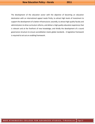 New Education Policy – Kerala 2011 
M A R A T H A N A S I O S C O L L E G E F O R A D V A N C E D S T U D I E S , T I R U V A L L A 
( M A C F A S T ) 
Page 22 
The development of the education sector with the objective of becoming an education destination with an international appeal needs firstly, to attract high levels of investment to support the development of a better infrastructure; secondly, to attract high quality faculty and administrators to drive curriculum reforms, and deliver a high quality education experience that is relevant and at the forefront of new knowledge; and thirdly the development of a sound governance structure to ensure accreditation meets global standards. A legislative framework is required to set out an enabling framework. 
 