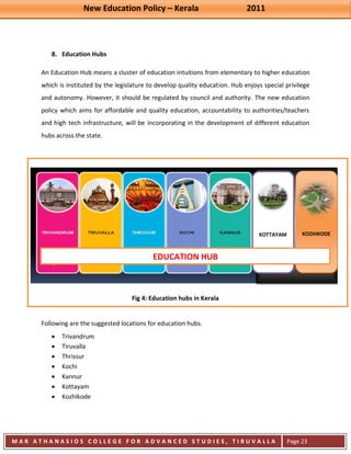 New Education Policy – Kerala 2011 
M A R A T H A N A S I O S C O L L E G E F O R A D V A N C E D S T U D I E S , T I R U V A L L A 
( M A C F A S T ) 
Page 23 
8. Education Hubs 
An Education Hub means a cluster of education intuitions from elementary to higher education which is instituted by the legislature to develop quality education. Hub enjoys special privilege and autonomy. However, it should be regulated by council and authority. The new education policy which aims for affordable and quality education, accountability to authorities/teachers and high tech infrastructure, will be incorporating in the development of different education hubs across the state. 
Fig 4: Education hubs in Kerala Following are the suggested locations for education hubs. Trivandrum Tiruvalla Thrissur Kochi Kannur Kottayam Kozhikode 
KOTTAYAM 
KOZHIKODE 
EDUCATION HUB  