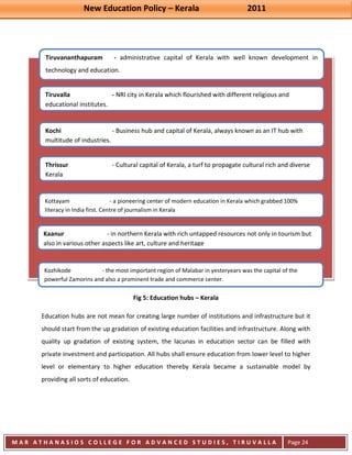 New Education Policy – Kerala 2011 
M A R A T H A N A S I O S C O L L E G E F O R A D V A N C E D S T U D I E S , T I R U V A L L A 
( M A C F A S T ) 
Page 24 
Tiruvananthapuram - administrative capital of Kerala with well known development in technology and education. 
Tiruvalla - NRI city in Kerala which flourished with different religious and educational institutes. 
Kochi - Business hub and capital of Kerala, always known as an IT hub with multitude of industries. 
Thrissur - Cultural capital of Kerala, a turf to propagate cultural rich and diverse Kerala 
Kottayam - a pioneering center of modern education in Kerala which grabbed 100% literacy in India first. Centre of journalism in Kerala 
Kaanur - in northern Kerala with rich untapped resources not only in tourism but also in various other aspects like art, culture and heritage 
Kozhikode - the most important region of Malabar in yesteryears was the capital of the powerful Zamorins and also a prominent trade and commerce center. 
Fig 5: Education hubs – Kerala Education hubs are not mean for creating large number of institutions and infrastructure but it should start from the up gradation of existing education facilities and infrastructure. Along with quality up gradation of existing system, the lacunas in education sector can be filled with private investment and participation. All hubs shall ensure education from lower level to higher level or elementary to higher education thereby Kerala became a sustainable model by providing all sorts of education.  