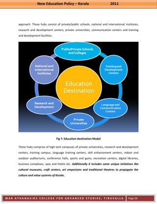 New Education Policy – Kerala 2011 
M A R A T H A N A S I O S C O L L E G E F O R A D V A N C E D S T U D I E S , T I R U V A L L A 
( M A C F A S T ) 
Page 26 
approach. These hubs consist of private/public schools, national and international institutes, research and development centers, private universities, communication centers and training and development facilities. Fig 7: Education destination Model These hubs comprise of high tech campuses of private universities, research and development centers, training campus, language training centers, skill enhancement centers, indoor and outdoor auditoriums, conference halls, sports and gyms, recreation centers, digital libraries, business complexes, spas and hotels etc. Additionally it includes some unique initiatives like cultural museums, craft centers, art emporiums and traditional theatres to propagate the culture and value systems of Kerala..  