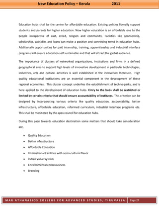 New Education Policy – Kerala 2011 
M A R A T H A N A S I O S C O L L E G E F O R A D V A N C E D S T U D I E S , T I R U V A L L A 
( M A C F A S T ) 
Page 27 
Education hubs shall be the centre for affordable education. Existing policies liberally support students and parents for higher education. Now higher education is an affordable one to the people irrespective of cast, creed, religion and community. Facilities like sponsorship, scholarship, subsidies and loans can make a positive and convincing trend in education hubs. Additionally opportunities for paid internship, training, apprenticeship and industrial interface programs will ensure education self sustainable and that will attract the global audience. The importance of clusters of networked organizations, institutions and firms in a defined geographical area to support high levels of innovative development in particular technologies, industries, arts and cultural activities is well established in the innovation literature. High quality educational institutions are an essential component in the development of these regional economies. This cluster concept underlies the establishment of techno-parks, and is here applied to the development of education hubs. Entry to the hubs shall be restricted or limited by certain criteria that should ensure accountability of institutes. This criterion can be designed by incorporating various criteria like quality education, accountability, better infrastructure, affordable education, reformed curriculum, industrial interface programs etc. This shall be monitored by the apex council for education hubs. During this pace towards education destination some matters that should take consideration are, Quality Education Better infrastructure Affordable Education International Facilities with socio-cultural flavor Indian Value System Environmental consciousness Branding  