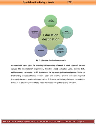 New Education Policy – Kerala 2011 
M A R A T H A N A S I O S C O L L E G E F O R A D V A N C E D S T U D I E S , T I R U V A L L A 
( M A C F A S T ) 
Page 28 
Fig 7: Education destination approach An adept and overt effort for branding and marketing of Kerala is much required. Various venues like international conferences, investors meet, education fairs, experts talk, exhibitions etc. can conduct to lift Kerala in to the top most position in education. Similar to the branding exercises of Kerala Tourism – God’s own country, a prudent endeavor is required to escalate Kerala as an education destination. A dynamic and dedicated attempt to marketize Kerala as an education, undoubtedly create Kerala as a hot spot for quality education.  