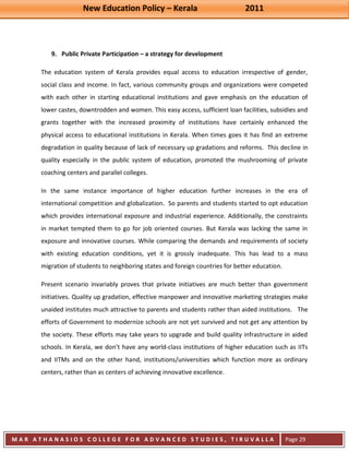 New Education Policy – Kerala 2011 
M A R A T H A N A S I O S C O L L E G E F O R A D V A N C E D S T U D I E S , T I R U V A L L A 
( M A C F A S T ) 
Page 29 
9. Public Private Participation – a strategy for development 
The education system of Kerala provides equal access to education irrespective of gender, social class and income. In fact, various community groups and organizations were competed with each other in starting educational institutions and gave emphasis on the education of lower castes, downtrodden and women. This easy access, sufficient loan facilities, subsidies and grants together with the increased proximity of institutions have certainly enhanced the physical access to educational institutions in Kerala. When times goes it has find an extreme degradation in quality because of lack of necessary up gradations and reforms. This decline in quality especially in the public system of education, promoted the mushrooming of private coaching centers and parallel colleges. In the same instance importance of higher education further increases in the era of international competition and globalization. So parents and students started to opt education which provides international exposure and industrial experience. Additionally, the constraints in market tempted them to go for job oriented courses. But Kerala was lacking the same in exposure and innovative courses. While comparing the demands and requirements of society with existing education conditions, yet it is grossly inadequate. This has lead to a mass migration of students to neighboring states and foreign countries for better education. Present scenario invariably proves that private initiatives are much better than government initiatives. Quality up gradation, effective manpower and innovative marketing strategies make unaided institutes much attractive to parents and students rather than aided institutions. The efforts of Government to modernize schools are not yet survived and not get any attention by the society. These efforts may take years to upgrade and build quality infrastructure in aided schools. In Kerala, we don’t have any world-class institutions of higher education such as IITs and IITMs and on the other hand, institutions/universities which function more as ordinary centers, rather than as centers of achieving innovative excellence.  