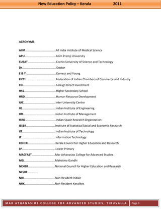 New Education Policy – Kerala 2011 
M A R A T H A N A S I O S C O L L E G E F O R A D V A N C E D S T U D I E S , T I R U V A L L A 
( M A C F A S T ) 
Page 3 
ACRONYMS AIIM……………………………………All India Institute of Medical Science APU…………………………………….Azim Premji University CUSAT…………………………………Cochin University of Science and Technology Dr………………………………………..Doctor E & Y……………………………………Earnest and Young FICCI……………………………………Federation of Indian Chambers of Commerce and Industry FDI………………………………………Foreign Direct Investment HSS……………………………………..Higher Secondary School HRD…………………………………….Human Resource Development IUC……………………………………..Inter University Centre IIE……………………………………….Indian Institute of Engineering IIM……………………………………..Indian Institute of Management ISRO……………………………………Indian Space Research Organization ISSER………………………………….Institute of Statistical Social and Economic Research IIT……………………………………….Indian Institute of Technology IT………………………………………..Information Technology KCHER………………………………..Kerala Council for Higher Education and Research LP……………………………………….Lower Primary MACFAST…………………………..Mar Athanasios College for Advanced Studies MG…………………………………….Mahatma Gandhi NCHER……………………………….National Council for Higher Education and Research NLSUF………….. NRI…………………………………....Non Resident Indian NRK……………………………………Non Resident Keralites  