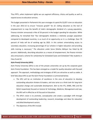 New Education Policy – Kerala 2011 
M A R A T H A N A S I O S C O L L E G E F O R A D V A N C E D S T U D I E S , T I R U V A L L A 
( M A C F A S T ) 
Page 32 
Thus PPP's, when implement rightly we can augment efficiency, choice and quality as well as expand access to education services. The budget presented in Parliament this year envisages to spend Rs.52,057 crore on education in the year 2011-12 to ensure "inclusive growth" for all. Calling education as the tool of empowerment to reap the benefit of India's demographic dividend of a young population, Finance minister announced a hike of 24 percent in the budget spending for education. While addressing, he remarked that "Our demographic dividend, a relatively younger population compared to developed countries, is as much of an opportunity as it is a challenge. Over 70 percent of India will be of working age by 2025. In this context universalizing access to secondary education, increasing percentage of our scholars in higher education and providing skills training is necessary.” The allocation under Sarva Shiksha Abhiyan has hiked by 40 percent. Additionally, describing education as a means of empowerment, the finance minister also announced a scheme for scholarship for Scheduled Caste and Scheduled Tribe students in Class 9 and 10. Azim Premji University (APU) Azim Premji University (APU) is one of the private universities set up by the corporate giant Azim Premji Foundation. This has been emerged as a model for quality education with focused approach. The approach, methodology and strategies of APU are attractive as well as viable. A brief idea about APU as per the Azim Premji Foundation is summarized below. The APU will be an institution of excellence in the area of education to develop outstanding education thinkers & leaders, and also serve as a think tank for long-term education change and sustainable development. Akin to the IITs, AIIMS, IIMs and the NLSUI respectively focused on Science & Technology, Medicine, Management and Law, the APU will in effect be an IIE focused on Education. The APU's vision is to promote, conceptualize and create a paradigm shift through development of outstanding leadership, research, knowledge and ideas for education and allied development sectors. The objectives of the APU include  