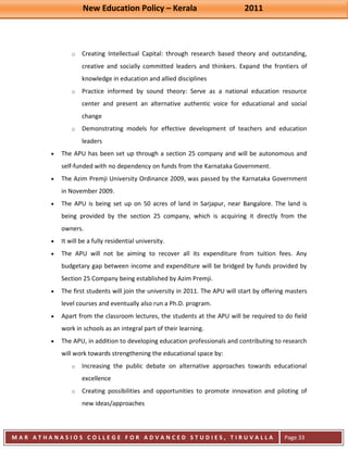 New Education Policy – Kerala 2011 
M A R A T H A N A S I O S C O L L E G E F O R A D V A N C E D S T U D I E S , T I R U V A L L A 
( M A C F A S T ) 
Page 33 
o Creating Intellectual Capital: through research based theory and outstanding, creative and socially committed leaders and thinkers. Expand the frontiers of knowledge in education and allied disciplines 
o Practice informed by sound theory: Serve as a national education resource center and present an alternative authentic voice for educational and social change 
o Demonstrating models for effective development of teachers and education leaders The APU has been set up through a section 25 company and will be autonomous and self-funded with no dependency on funds from the Karnataka Government. The Azim Premji University Ordinance 2009, was passed by the Karnataka Government in November 2009. The APU is being set up on 50 acres of land in Sarjapur, near Bangalore. The land is being provided by the section 25 company, which is acquiring it directly from the owners. It will be a fully residential university. The APU will not be aiming to recover all its expenditure from tuition fees. Any budgetary gap between income and expenditure will be bridged by funds provided by Section 25 Company being established by Azim Premji. The first students will join the university in 2011. The APU will start by offering masters level courses and eventually also run a Ph.D. program. Apart from the classroom lectures, the students at the APU will be required to do field work in schools as an integral part of their learning. The APU, in addition to developing education professionals and contributing to research will work towards strengthening the educational space by: 
o Increasing the public debate on alternative approaches towards educational excellence 
o Creating possibilities and opportunities to promote innovation and piloting of new ideas/approaches  