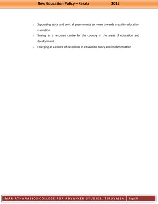 New Education Policy – Kerala 2011 
M A R A T H A N A S I O S C O L L E G E F O R A D V A N C E D S T U D I E S , T I R U V A L L A 
( M A C F A S T ) 
Page 34 
o Supporting state and central governments to move towards a quality education revolution 
o Serving as a resource centre for the country in the areas of education and development 
o Emerging as a centre of excellence in education policy and implementation 
 