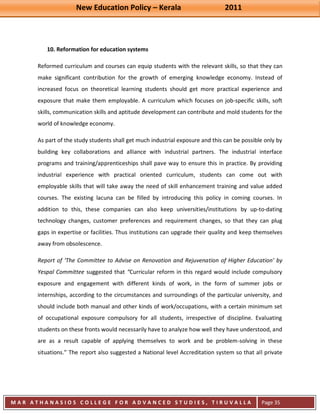 New Education Policy – Kerala 2011 
M A R A T H A N A S I O S C O L L E G E F O R A D V A N C E D S T U D I E S , T I R U V A L L A 
( M A C F A S T ) 
Page 35 
10. Reformation for education systems 
Reformed curriculum and courses can equip students with the relevant skills, so that they can make significant contribution for the growth of emerging knowledge economy. Instead of increased focus on theoretical learning students should get more practical experience and exposure that make them employable. A curriculum which focuses on job-specific skills, soft skills, communication skills and aptitude development can contribute and mold students for the world of knowledge economy. As part of the study students shall get much industrial exposure and this can be possible only by building key collaborations and alliance with industrial partners. The industrial interface programs and training/apprenticeships shall pave way to ensure this in practice. By providing industrial experience with practical oriented curriculum, students can come out with employable skills that will take away the need of skill enhancement training and value added courses. The existing lacuna can be filled by introducing this policy in coming courses. In addition to this, these companies can also keep universities/institutions by up-to-dating technology changes, customer preferences and requirement changes, so that they can plug gaps in expertise or facilities. Thus institutions can upgrade their quality and keep themselves away from obsolescence. 
Report of ‘The Committee to Advise on Renovation and Rejuvenation of Higher Education’ by Yespal Committee suggested that “Curricular reform in this regard would include compulsory exposure and engagement with different kinds of work, in the form of summer jobs or internships, according to the circumstances and surroundings of the particular university, and should include both manual and other kinds of work/occupations, with a certain minimum set of occupational exposure compulsory for all students, irrespective of discipline. Evaluating students on these fronts would necessarily have to analyze how well they have understood, and are as a result capable of applying themselves to work and be problem-solving in these situations.” The report also suggested a National level Accreditation system so that all private  