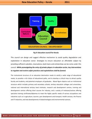 New Education Policy – Kerala 2011 
M A R A T H A N A S I O S C O L L E G E F O R A D V A N C E D S T U D I E S , T I R U V A L L A 
( M A C F A S T ) 
Page 38 
Fig 9: Education council for Kerala This council can design and suggest effective mechanism to avoid quality degradation and exploitation in education sector. Strategies to ensure education an affordable subject by providing sufficient subsidies, reservations, bank loans and scholarships can be come under this council. While promulgating the entry of private players in education sector, key interventions to regulate and restrict unfair practices and exploitations shall be framed. The institutional structure of an education destination needs to satisfy a wide range of educational needs, to provide a rich choice of educational paths, and to develop a critical mass to attract quality faculty and students, and potential employers of graduates. Above figure depicts such an institutional structure which includes primary and secondary schools, tertiary education colleges and universities, national and international tertiary level institutes, research and development centres, training and development centres offering short courses for industry, and a variety of institutes/centres offering specialist training certificates/diplomas to meet the highly specific needs of various occupations and industries such as in agriculture, tourism, port development and transport, health services, the finance and IT industries, and new developments in biotechnologies and environmental sciences.  