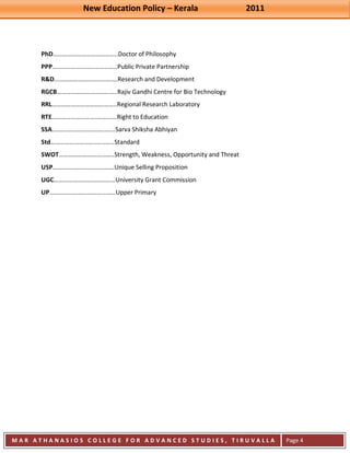 New Education Policy – Kerala 2011 
M A R A T H A N A S I O S C O L L E G E F O R A D V A N C E D S T U D I E S , T I R U V A L L A 
( M A C F A S T ) 
Page 4 
PhD…………………………………..Doctor of Philosophy PPP…………………………………..Public Private Partnership R&D………………………………….Research and Development RGCB………………………………..Rajiv Gandhi Centre for Bio Technology RRL…………………………………..Regional Research Laboratory RTE……………………….………….Right to Education SSA………………………………….Sarva Shiksha Abhiyan Std………………………..………..Standard SWOT……………………………..Strength, Weakness, Opportunity and Threat USP…………………………………Unique Selling Proposition UGC…………………………………University Grant Commission UP……………………………………Upper Primary 
 