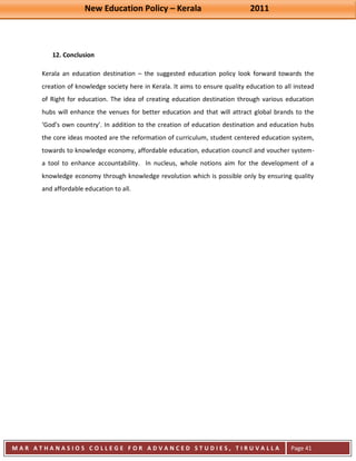 New Education Policy – Kerala 2011 
M A R A T H A N A S I O S C O L L E G E F O R A D V A N C E D S T U D I E S , T I R U V A L L A 
( M A C F A S T ) 
Page 41 
12. Conclusion 
Kerala an education destination – the suggested education policy look forward towards the creation of knowledge society here in Kerala. It aims to ensure quality education to all instead of Right for education. The idea of creating education destination through various education hubs will enhance the venues for better education and that will attract global brands to the ‘God’s own country’. In addition to the creation of education destination and education hubs the core ideas mooted are the reformation of curriculum, student centered education system, towards to knowledge economy, affordable education, education council and voucher system- a tool to enhance accountability. In nucleus, whole notions aim for the development of a knowledge economy through knowledge revolution which is possible only by ensuring quality and affordable education to all. 
 