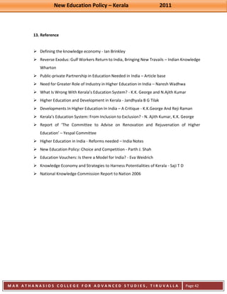 New Education Policy – Kerala 2011 
M A R A T H A N A S I O S C O L L E G E F O R A D V A N C E D S T U D I E S , T I R U V A L L A 
( M A C F A S T ) 
Page 42 
13. Reference 
 Defining the knowledge economy - Ian Brinkley 
 Reverse Exodus: Gulf Workers Return to India, Bringing New Travails – Indian Knowledge Wharton 
 Public-private Partnership in Education Needed in India – Article base 
 Need for Greater Role of Industry in Higher Education in India – Naresh Wadhwa 
 What Is Wrong With Kerala’s Education System? - K.K. George and N.Ajith Kumar 
 Higher Education and Development in Kerala - Jandhyala B G Tilak 
 Developments In Higher Education In India – A Critique - K.K.George And Reji Raman 
 Kerala’s Education System: From Inclusion to Exclusion? - N. Ajith Kumar, K.K. George 
 Report of ‘The Committee to Advise on Renovation and Rejuvenation of Higher Education’ – Yespal Committee 
 Higher Education in India - Reforms needed – India Notes 
 New Education Policy: Choice and Competition - Parth J. Shah 
 Education Vouchers: Is there a Model for India? - Eva Weidrich 
 Knowledge Economy and Strategies to Harness Potentialities of Kerala - Saji T D 
 National Knowledge Commission Report to Nation 2006 
 