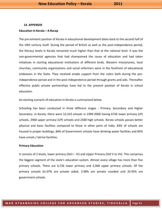 New Education Policy – Kerala 2011 
M A R A T H A N A S I O S C O L L E G E F O R A D V A N C E D S T U D I E S , T I R U V A L L A 
( M A C F A S T ) 
Page 43 
14. APPENDIX 
Education in Kerala – A Recap The pre-eminent position of Kerala in educational development dates back to the second half of the 19th century itself. During the period of British as well as the post-independence period, the literacy levels in Kerala remained much higher than that at the national level. It was the non-governmental agencies that had championed the cause of education and had taken initiatives in starting educational institutions of different kinds. Western missionaries, local churches, community organizations and social reformers were in the forefront of educational endeavors in the State. They received ample support from the rulers both during the pre- independence period and in the post independence period through grants and aids. Thereafter effective public private partnerships have led to the present position of Kerala in school education. An existing scenario of education in Kerala is summarized below. Schooling has been conducted in three different stages - Primary, Secondary and Higher Secondary. In Kerala, there were 12,310 schools in 1999-2000 having 6726 lower primary (LP) schools, 2968 upper primary (UP) schools and 2580 high schools. Kerala schools posses better physical and basic facilities compared to those in other parts of India. 83% of schools are housed in proper buildings, 84% of Government schools have drinking water facilities and 85% have urinals / latrine facilities. Primary Education It consists of 2 levels, lower primary (Std I - IV) and Upper Primary (Std V to VII). This comprises the biggest segment of the state’s education system. Almost every village has more than five primary schools. There are 6,726 lower primary and 2,968 upper primary schools. Of the primary schools 61.07% are private aided, 2.98% are private unaided and 35.95% are government schools. 
 