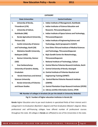 New Education Policy – Kerala 2011 
M A R A T H A N A S I O S C O L L E G E F O R A D V A N C E D S T U D I E S , T I R U V A L L A 
( M A C F A S T ) 
Page 45 
CATEGORY State Universities Central Institutes 
1. University of Kerala, Trivandrum (174) 
2. University of Calicut, Kozhikode (306) 
3. Kerala Agricultural University, Thrissur (53) 
4. Cochin University of Science and Technology, Kochi (24) 
5. Mahatma Gandhi University, Kottayam (183)) 
6. Kannur University, Kannur (102) 
7. Sree Sankaracharya University of Sanskrit, Kalady, Ernakulam 
8. Kerala Veterinary and Animal Sciences University 
9. Kerala University of Fisheries and Ocean Studies 
1. Indian Institute of Management, Kozhikode 
2. Indian Institutes of Science Education and Research, Thiruvananthapuram 
3. Indian Institute of Space Science and Technology, Thiruvananthapuram 
4. Indian Institute of Engineering Science and Technology, Kochi (proposed in CUSAT) 
5. Sree Chitra Thirunal Institute of Medical Sciences and Technology, Thiruvananthapuram 
6. Rajiv Gandhi Centre for Biotechnology, Thiruvananthapuram 
7. National Institute of Technology, Calicut 
8. Central Marine Fisheries Research Institute, Kochi 
9. Central University of Kerala, Kasargod 
10. Central Institute of Fisheries Nautical and Engineering Training (CIFNET) 
11. Central Marine Fisheries Research Institute (CMFRI) 
12. Central Plantation Crops Research Institute (CPCRI) 
13. Library and Bio informatics Centre, CPCRI NB: Number of colleges in brackets (As per the details in University Website) 
Fig 11: Number of higher education Institutes in Kerala (A) 
Kerala Higher Education aims to par excel students in specialized fields of their interest and it categorized in to Graduation (Bachelor's degree) and Post-Graduation (Master's degree). Many professional and self-financing colleges have offered number of professional courses throughout the state. All colleges in Kerala are affiliated to one of the Universities in the state.  