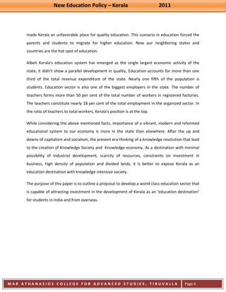 New Education Policy – Kerala 2011 
M A R A T H A N A S I O S C O L L E G E F O R A D V A N C E D S T U D I E S , T I R U V A L L A 
( M A C F A S T ) 
Page 6 
made Kerala an unfavorable place for quality education. This scenario in education forced the parents and students to migrate for higher education. Now our neighboring states and countries are the hot spot of education. Albeit Kerala's education system has emerged as the single largest economic activity of the state, it didn’t show a parallel development in quality, Education accounts for more than one third of the total revenue expenditure of the state. Nearly one fifth of the population is students. Education sector is also one of the biggest employers in the state. The number of teachers forms more than 50 per cent of the total number of workers in registered factories. The teachers constitute nearly 18 per cent of the total employment in the organized sector. In the ratio of teachers to total workers, Kerala's position is at the top. While considering the above mentioned facts, importance of a vibrant, modern and reformed educational system to our economy is more in the state than elsewhere. After the up and downs of capitalism and socialism, the present era thinking of a knowledge revolution that lead to the creation of Knowledge Society and Knowledge economy. As a destination with minimal possibility of industrial development, scarcity of resources, constraints on investment in business, high density of population and divided lands, it is better to expose Kerala as an education destination with knowledge intensive society. The purpose of this paper is to outline a proposal to develop a world class education sector that is capable of attracting investment in the development of Kerala as an ‘education destination’ for students in India and from overseas. 
 