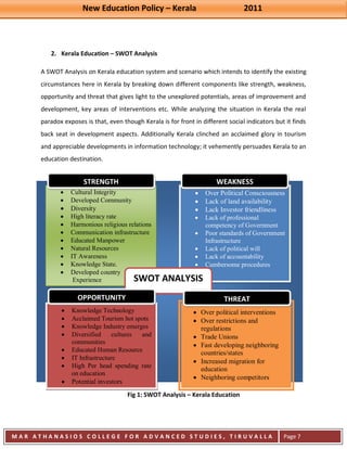 New Education Policy – Kerala 2011 
M A R A T H A N A S I O S C O L L E G E F O R A D V A N C E D S T U D I E S , T I R U V A L L A 
( M A C F A S T ) 
Page 7 
2. Kerala Education – SWOT Analysis 
A SWOT Analysis on Kerala education system and scenario which intends to identify the existing circumstances here in Kerala by breaking down different components like strength, weakness, opportunity and threat that gives light to the unexplored potentials, areas of improvement and development, key areas of interventions etc. While analyzing the situation in Kerala the real paradox exposes is that, even though Kerala is for front in different social indicators but it finds back seat in development aspects. Additionally Kerala clinched an acclaimed glory in tourism and appreciable developments in information technology; it vehemently persuades Kerala to an education destination. 
Fig 1: SWOT Analysis – Kerala Education Cultural Integrity Developed Community Diversity High literacy rate Harmonious religious relations Communication infrastructure Educated Manpower Natural Resources IT Awareness Knowledge State. Developed country 
Experience 
Over Political Consciousness Lack of land availability Lack Investor friendliness Lack of professional competency of Government Poor standards of Government Infrastructure Lack of political will Lack of accountability Cumbersome procedures 
Knowledge Technology Acclaimed Tourism hot spots Knowledge Industry emerges Diversified cultures and communities Educated Human Resource IT Infrastructure High Per head spending rate on education Potential investors 
Over political interventions Over restrictions and regulations Trade Unions Fast developing neighboring countries/states Increased migration for education Neighboring competitors 
SWOT ANALYSIS 
STRENGTH 
WEAKNESS 
OPPORTUNITY 
THREAT  