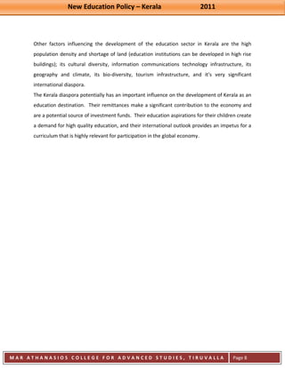 New Education Policy – Kerala 2011 
M A R A T H A N A S I O S C O L L E G E F O R A D V A N C E D S T U D I E S , T I R U V A L L A 
( M A C F A S T ) 
Page 8 
Other factors influencing the development of the education sector in Kerala are the high population density and shortage of land (education institutions can be developed in high rise buildings); its cultural diversity, information communications technology infrastructure, its geography and climate, its bio-diversity, tourism infrastructure, and it’s very significant international diaspora. The Kerala diaspora potentially has an important influence on the development of Kerala as an education destination. Their remittances make a significant contribution to the economy and are a potential source of investment funds. Their education aspirations for their children create a demand for high quality education, and their international outlook provides an impetus for a curriculum that is highly relevant for participation in the global economy. 
 