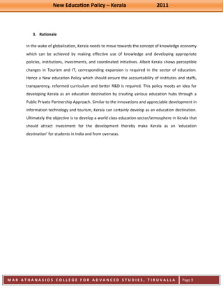 New Education Policy – Kerala 2011 
M A R A T H A N A S I O S C O L L E G E F O R A D V A N C E D S T U D I E S , T I R U V A L L A 
( M A C F A S T ) 
Page 9 
3. Rationale 
In the wake of globalization, Kerala needs to move towards the concept of knowledge economy which can be achieved by making effective use of knowledge and developing appropriate policies, institutions, investments, and coordinated initiatives. Albeit Kerala shows perceptible changes in Tourism and IT, corresponding expansion is required in the sector of education. Hence a New education Policy which should ensure the accountability of institutes and staffs, transparency, reformed curriculum and better R&D is required. This policy moots an idea for developing Kerala as an education destination by creating various education hubs through a Public Private Partnership Approach. Similar to the innovations and appreciable development in information technology and tourism, Kerala can certainly develop as an education destination. Ultimately the objective is to develop a world class education sector/atmosphere in Kerala that should attract investment for the development thereby make Kerala as an ‘education destination’ for students in India and from overseas.  