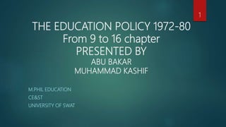 THE EDUCATION POLICY 1972-80
From 9 to 16 chapter
PRESENTED BY
ABU BAKAR
MUHAMMAD KASHIF
M.PHIL EDUCATION
CE&ST
UNIVERSITY OF SWAT
1
 