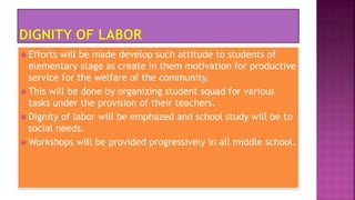  Efforts will be made develop such attitude to students of
elementary stage as create in them motivation for productive
service for the welfare of the community.
 This will be done by organizing student squad for various
tasks under the provision of their teachers.
 Dignity of labor will be emphazed and school study will be to
social needs.
 Workshops will be provided progressively in all middle school.
 