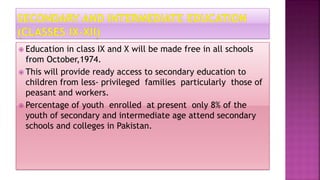  Education in class IX and X will be made free in all schools
from October,1974.
 This will provide ready access to secondary education to
children from less- privileged families particularly those of
peasant and workers.
 Percentage of youth enrolled at present only 8% of the
youth of secondary and intermediate age attend secondary
schools and colleges in Pakistan.
 