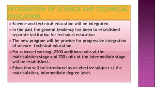  Science and technical education will be integrated.
 In the past the general tendency has been to established
separate institution for technical education
 The new program will be provide for progressive integration
of science technical education.
 For science teaching ,2200 additions units at the
matriculation stage and 700 units at the intermediate stage
will be established .
 Education will be introduced as an elective subject at the
matriculation, intermediate degree level.
 