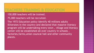  150,000 teachers will be trained.
 75,000 teachers will be recruited.
 The 1972 Education policy identify 40 millions adults
illiterates in the country and declared that massive literacy
program will be undertaking every town , village and literacy
center will be established all over country in schools ,
factories,farms,union councal hall and other community
places.
 