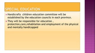  Handicrafts children education committee will be
established by the education councils in each province.
 They will be responsible for education ,
protection,care,rehabilation and employment of the physical
and mentally handicapped
 