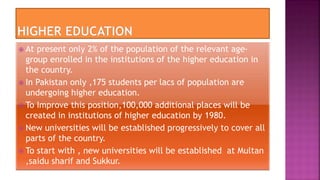  At present only 2% of the population of the relevant age-
group enrolled in the institutions of the higher education in
the country.
 In Pakistan only ,175 students per lacs of population are
undergoing higher education.
 To Improve this position,100,000 additional places will be
created in institutions of higher education by 1980.
 New universities will be established progressively to cover all
parts of the country.
 To start with , new universities will be established at Multan
,saidu sharif and Sukkur.
 