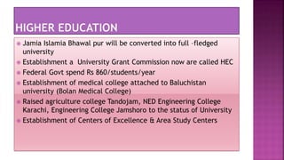  Jamia Islamia Bhawal pur will be converted into full –fledged
university
 Establishment a University Grant Commission now are called HEC
 Federal Govt spend Rs 860/students/year
 Establishment of medical college attached to Baluchistan
university (Bolan Medical College)
 Raised agriculture college Tandojam, NED Engineering College
Karachi, Engineering College Jamshoro to the status of University
 Establishment of Centers of Excellence & Area Study Centers
 