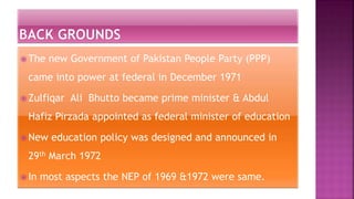  The new Government of Pakistan People Party (PPP)
came into power at federal in December 1971
 Zulfiqar Ali Bhutto became prime minister & Abdul
Hafiz Pirzada appointed as federal minister of education
 New education policy was designed and announced in
29th March 1972
 In most aspects the NEP of 1969 &1972 were same.
 
