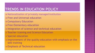  Nationalization of privately managed Institution
 Free and Universal education
 Compulsory Education
 Free Elementary education
 Integration of science and technical education
 Teacher training and Science Education
 Special education
 Improvement of the quality education with emphasis on the
skill training
 Emphasis of Technical education
 