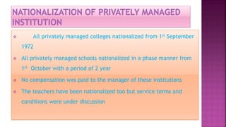  All privately managed colleges nationalized from 1st September
1972
 All privately managed schools nationalized in a phase manner from
1st October with a period of 2 year
 No compensation was paid to the manager of these institutions
 The teachers have been nationalized too but service terms and
conditions were under discussion
 