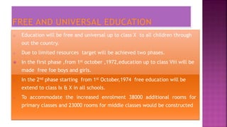 o Education will be free and universal up to class X to all children through
out the country.
o Due to limited resources target will be achieved two phases.
 In the first phase ,from 1st october ,1972,education up to class Viii will be
made free foe boys and girls.
o In the 2nd phase starting from 1st October,1974 free education will be
extend to class Ix & X in all schools.
o To accommodate the increased enrolment 38000 additional rooms for
primary classes and 23000 rooms for middle classes would be constructed
 