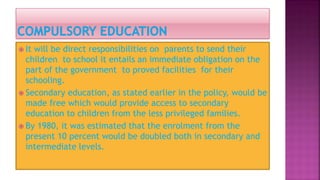  It will be direct responsibilities on parents to send their
children to school it entails an immediate obligation on the
part of the government to proved facilities for their
schooling.
 Secondary education, as stated earlier in the policy, would be
made free which would provide access to secondary
education to children from the less privileged families.
 By 1980, it was estimated that the enrolment from the
present 10 percent would be doubled both in secondary and
intermediate levels.
 
