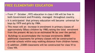  From 1st October ,1972 education in class I-VIII will be free in
both Government and Privately –managed throughout country.
 It is anticipated that primary education will become universal for
boys by 1979 and girls by 1984.
 This mean will an increase in enrolment in primary classes of
approxmately 50lacs children by 1980,raising the total enrolment
from the present 46 lacs to an estimated 96 lac over the period.
 Buildings to accommodate the increase enrolments 38000
additional classrooms for primary classes will be constructed to
provide schools within easy walking distance from children homes.
 In addition ,23000 classrooms will be constructed for class VI to
Class VIII.
 