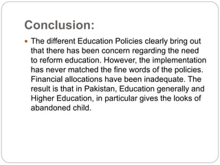 Conclusion:
 The different Education Policies clearly bring out
that there has been concern regarding the need
to reform education. However, the implementation
has never matched the fine words of the policies.
Financial allocations have been inadequate. The
result is that in Pakistan, Education generally and
Higher Education, in particular gives the looks of
abandoned child.
 