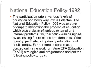 National Education Policy 1992
 The participation rate at various levels of
education had been very low in Pakistan. The
National Education Policy 1992 was another
attempt to streamline the process of education
which was a victim of various external and
internal problems. So, this policy was designed
by assessing future needs and demands of the
country, particularly in primary education and
adult literacy. Furthermore, it served as a
conceptual frame work for future EFA (Education
For All) strategies and programmes and set the
following policy targets.
 