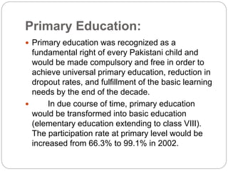 Primary Education:
 Primary education was recognized as a
fundamental right of every Pakistani child and
would be made compulsory and free in order to
achieve universal primary education, reduction in
dropout rates, and fulfillment of the basic learning
needs by the end of the decade.
 In due course of time, primary education
would be transformed into basic education
(elementary education extending to class VIII).
The participation rate at primary level would be
increased from 66.3% to 99.1% in 2002.
 